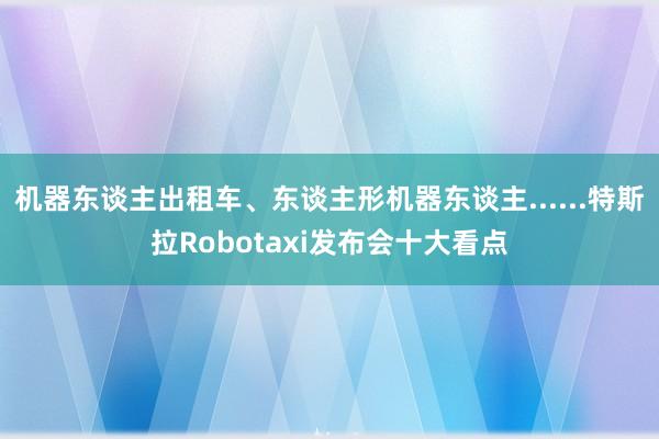 机器东谈主出租车、东谈主形机器东谈主......特斯拉Robotaxi发布会十大看点