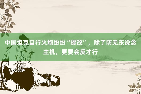 中国坦克自行火炮纷纷“棚改”，除了防无东说念主机，更要会反才行