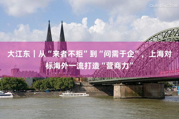 大江东｜从“来者不拒”到“问需于企”，上海对标海外一流打造“营商力”
