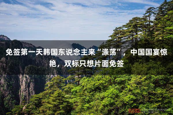 免签第一天韩国东说念主来“涤荡”，中国国宴惊艳，双标只想片面免签