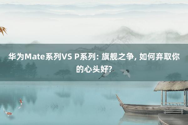 华为Mate系列VS P系列: 旗舰之争, 如何弃取你的心头好?