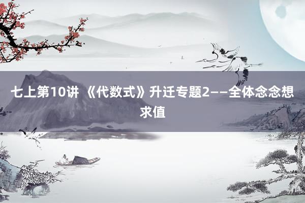 七上第10讲 《代数式》升迁专题2——全体念念想求值
