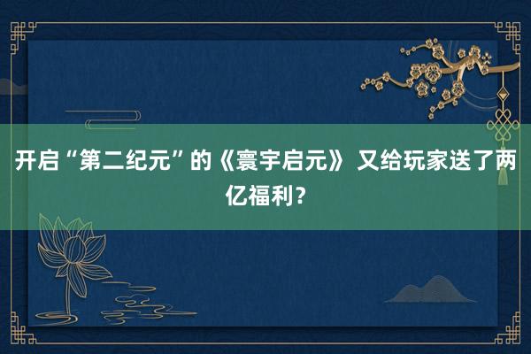 开启“第二纪元”的《寰宇启元》 又给玩家送了两亿福利？