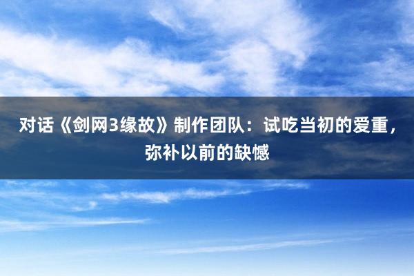 对话《剑网3缘故》制作团队：试吃当初的爱重，弥补以前的缺憾