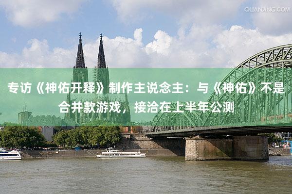 专访《神佑开释》制作主说念主：与《神佑》不是合并款游戏，接洽在上半年公测