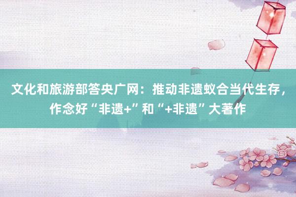 文化和旅游部答央广网：推动非遗蚁合当代生存，作念好“非遗+”和“+非遗”大著作
