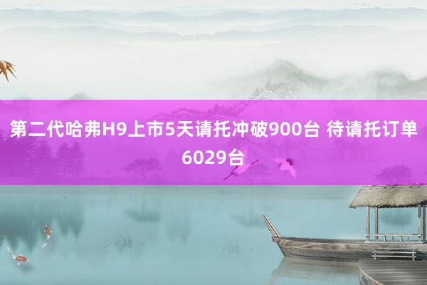 第二代哈弗H9上市5天请托冲破900台 待请托订单6029台