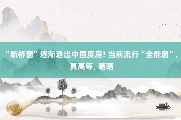 “断桥窗”逐渐退出中国度庭! 当前流行“全能窗”, 真高等, 晒晒